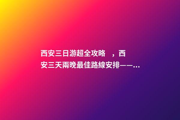 西安三日游超全攻略，西安三天兩晚最佳路線安排——本人親歷分享，看完記得收藏